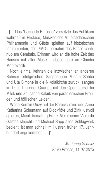 Das "Concerto Barocco" versetzte das Publikum wahrhaft in Ekstase, Musiker der Mittelsächsischen Philharmonie und Gäste spielten auf historischen Instrumenten, der GMD übernahm das Basso continuo am Cembalo. Erinnert wird an die hohe Zeit des Hauses mit alter Musik, insbesondere an Claudio Monteverdi. Noch einmal kehrten die inzwischen an anderen Bühnen erfolgreichen Sängerinnen Miriam Sabba und Uta Simone in die Nikolaikirche zurück, sangen im Duo, Trio oder Quartett mit den Opernstars Lilia Milek und Zsusanna Kakuk von paradiesischen Freuden und höllischen Leiden. Wenn Kerstin Guzy auf der Barockvioline und Anna Katharina Schumann auf Blockflöte und Zink lustvoll agieren, Musikdramaturg Frank Meier seine Viola da Gamba streicht und Michael Sapp altes Schlagwerk bedient, ist man schnell im illustren frühen 17. Jahrhundert angekommen. 